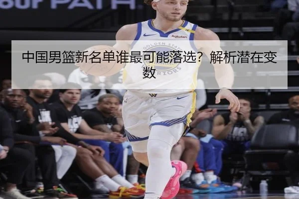 中国男篮新名单谁最可能落选？解析潜在变数